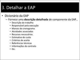3. Detalhar a EAP
• Dicionário da EAP
– Fornece uma descrição detalhada de componente da EAP...
• Descrição do trabalho
• Responsável pela execução
• Marcos do cronograma
• Atividades associadas
• Recursos necessários
• Estimativa de custo
• Critérios de aceite
• Referências técnicas
• Informações do contrato
• Etc.
 