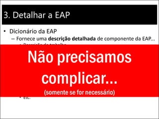 3. Detalhar a EAP
• Dicionário da EAP
– Fornece uma descrição detalhada de componente da EAP...
• Descrição do trabalho
• Responsável pela execução
• Marcos do cronograma
• Atividades associadas
• Recursos necessários
• Estimativa de custo
• Critérios de aceite
• Referências técnicas
• Informações do contrato
• Etc.
Não precisamos
complicar...
(somente se for necessário)
 