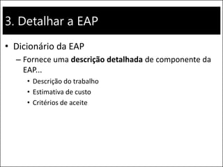 3. Detalhar a EAP
• Dicionário da EAP
– Fornece uma descrição detalhada de componente da
EAP...
• Descrição do trabalho
• Estimativa de custo
• Critérios de aceite
 