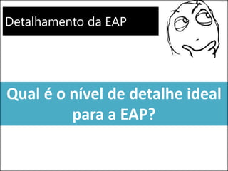 Detalhamento da EAP
Qual é o nível de detalhe ideal
para a EAP?
 