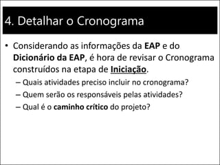 4. Detalhar o Cronograma
• Considerando as informações da EAP e do
Dicionário da EAP, é hora de revisar o Cronograma
construídos na etapa de Iniciação.
– Quais atividades preciso incluir no cronograma?
– Quem serão os responsáveis pelas atividades?
– Qual é o caminho crítico do projeto?
 
