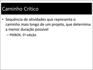 Caminho Crítico
• Sequência de atividades que representa o
caminho mais longo de um projeto, que determina
a menor duração possível
– PMBOK, 5ª edição
 