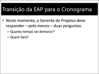 Transição da EAP para o Cronograma
• Neste momento, o Gerente de Projetos deve
responder – pelo menos – duas perguntas:
– Quanto tempo vai demorar?
– Quem fará?
 