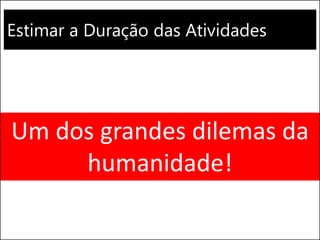 Estimar a Duração das Atividades
Um dos grandes dilemas da
humanidade!
 