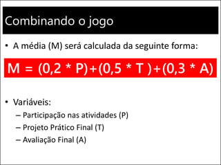Combinando o jogo
• A média (M) será calculada da seguinte forma:
• Variáveis:
– Participação nas atividades (P)
– Projeto Prático Final (T)
– Avaliação Final (A)
M = (0,2 * P)+(0,5 * T )+(0,3 * A)
 