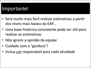 Importante!
• Será muito mais fácil realizar estimativas a partir
dos níveis mais baixos da EAP...
• Uma base histórica consistente pode ser útil para
realizar as estimativas
• Não ignore a opinião da equipe
• Cuidado com a “gordura”!
• Inclua um responsável para cada atividade
 