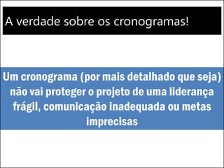 A verdade sobre os cronogramas!
Um cronograma (por mais detalhado que seja)
não vai proteger o projeto de uma liderança
frágil, comunicação inadequada ou metas
imprecisas
 