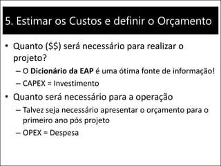 5. Estimar os Custos e definir o Orçamento
• Quanto ($$) será necessário para realizar o
projeto?
– O Dicionário da EAP é uma ótima fonte de informação!
– CAPEX = Investimento
• Quanto será necessário para a operação
– Talvez seja necessário apresentar o orçamento para o
primeiro ano pós projeto
– OPEX = Despesa
 