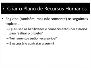 7. Criar o Plano de Recursos Humanos
• Engloba (também, mas não somente) os seguintes
tópicos...
– Quais são as habilidades e conhecimentos necessários
para realizar o projeto?
– Treinamentos serão necessários?
– É necessário contratar alguém?
 