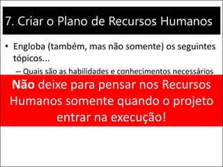 7. Criar o Plano de Recursos Humanos
• Engloba (também, mas não somente) os seguintes
tópicos...
– Quais são as habilidades e conhecimentos necessários
para realizar o projeto?
– Treinamentos serão necessários?
– É necessário contratar alguém?
Não deixe para pensar nos Recursos
Humanos somente quando o projeto
entrar na execução!
 