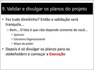 9. Validar e divulgar os planos do projeto
• Fez tudo direitinho? Então a validação será
tranquila...
– Bom... O fato é que não depende somente de você...
• Sponsor
• Estrutura Organizacional
• Mapa do poder
• Depois é só divulgar os planos para os
stakeholders e começar a Execução
 