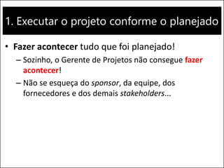 1. Executar o projeto conforme o planejado
• Fazer acontecer tudo que foi planejado!
– Sozinho, o Gerente de Projetos não consegue fazer
acontecer!
– Não se esqueça do sponsor, da equipe, dos
fornecedores e dos demais stakeholders...
 