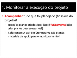 1. Monitorar a execução do projeto
• Acompanhar tudo que foi planejado (baseline do
projeto)!
– Todos os planos criados (por isso é fundamental não
criar planos desnecessários!)
– Reforçando: A EAP e o Cronograma são ótimos
materiais de apoio para o monitoramento!
 