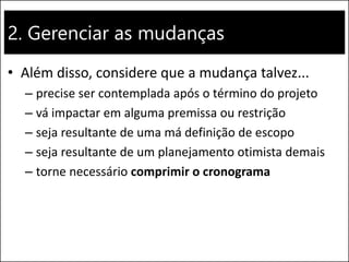 2. Gerenciar as mudanças
• Além disso, considere que a mudança talvez...
– precise ser contemplada após o término do projeto
– vá impactar em alguma premissa ou restrição
– seja resultante de uma má definição de escopo
– seja resultante de um planejamento otimista demais
– torne necessário comprimir o cronograma
 