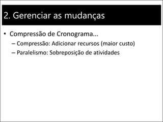 2. Gerenciar as mudanças
• Compressão de Cronograma...
– Compressão: Adicionar recursos (maior custo)
– Paralelismo: Sobreposição de atividades
 