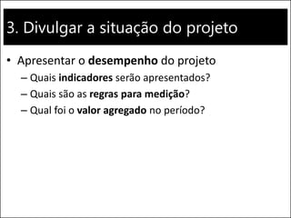 3. Divulgar a situação do projeto
• Apresentar o desempenho do projeto
– Quais indicadores serão apresentados?
– Quais são as regras para medição?
– Qual foi o valor agregado no período?
 