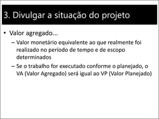 3. Divulgar a situação do projeto
• Valor agregado...
– Valor monetário equivalente ao que realmente foi
realizado no período de tempo e de escopo
determinados
– Se o trabalho for executado conforme o planejado, o
VA (Valor Agregado) será igual ao VP (Valor Planejado)
 
