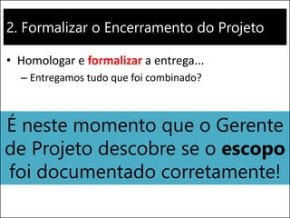 2. Formalizar o Encerramento do Projeto
• Homologar e formalizar a entrega...
– Entregamos tudo que foi combinado?
É neste momento que o Gerente
de Projeto descobre se o escopo
foi documentado corretamente!
 
