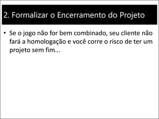 2. Formalizar o Encerramento do Projeto
• Se o jogo não for bem combinado, seu cliente não
fará a homologação e você corre o risco de ter um
projeto sem fim...
 