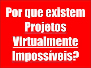 Projetos Virtualmente Impossíveis!
Por que existem
Projetos
Virtualmente
Impossíveis?
 