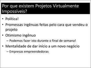 Por que existem Projetos Virtualmente
Impossíveis?
• Política!
• Promessas ingênuas feitas pelo cara que vendeu o
projeto
• Otimismo ingênuo
– Podemos fazer isto durante o final de semana!
• Mentalidade de dar início a um novo negócio
– Empresas empreendedoras
 