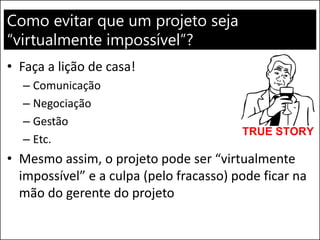 Como evitar que um projeto seja
“virtualmente impossível”?
• Faça a lição de casa!
– Comunicação
– Negociação
– Gestão
– Etc.
• Mesmo assim, o projeto pode ser “virtualmente
impossível” e a culpa (pelo fracasso) pode ficar na
mão do gerente do projeto
 