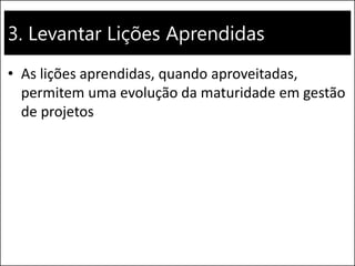 3. Levantar Lições Aprendidas
• As lições aprendidas, quando aproveitadas,
permitem uma evolução da maturidade em gestão
de projetos
 
