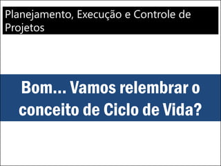 Planejamento, Execução e Controle de
Projetos
Bom... Vamos relembrar o
conceito de Ciclo de Vida?
 