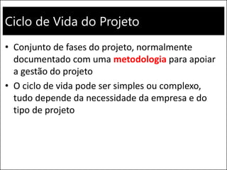 Ciclo de Vida do Projeto
• Conjunto de fases do projeto, normalmente
documentado com uma metodologia para apoiar
a gestão do projeto
• O ciclo de vida pode ser simples ou complexo,
tudo depende da necessidade da empresa e do
tipo de projeto
 