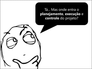 Tá... Mas onde entra o
planejamento, execução e
controle do projeto?
 