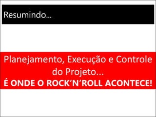Resumindo...
Planejamento, Execução e Controle
do Projeto...
É ONDE O ROCK‘N‘ROLL ACONTECE!
 