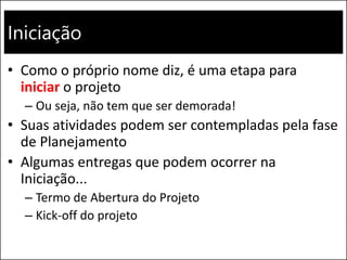 Iniciação
• Como o próprio nome diz, é uma etapa para
iniciar o projeto
– Ou seja, não tem que ser demorada!
• Suas atividades podem ser contempladas pela fase
de Planejamento
• Algumas entregas que podem ocorrer na
Iniciação...
– Termo de Abertura do Projeto
– Kick-off do projeto
 