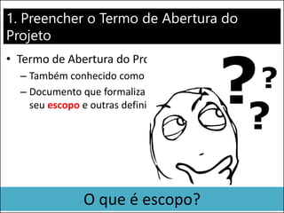 1. Preencher o Termo de Abertura do
Projeto
• Termo de Abertura do Projeto
– Também conhecido como Project Charter
– Documento que formaliza a existência do projeto, o
seu escopo e outras definições iniciais
O que é escopo?
 