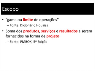 Escopo
• “gama ou limite de operações”
– Fonte: Dicionário Houaiss
• Soma dos produtos, serviços e resultados a serem
fornecidos na forma de projeto
– Fonte: PMBOK, 5ª Edição
 