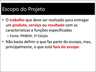 Escopo do Projeto
• O trabalho que deve ser realizado para entregar
um produto, serviço ou resultado com as
características e funções especificadas
– Fonte: PMBOK, 5ª Edição
• Não basta definir o que faz parte do escopo, mas,
principalmente, o que está fora do escopo
 