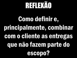 REFLEXÃO
Como definir e,
principalmente, combinar
com o cliente as entregas
que não fazem parte do
escopo?
 