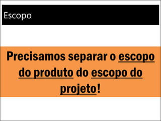 Escopo
Precisamos separar o escopo
do produto do escopo do
projeto!
 