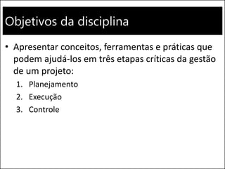 Objetivos da disciplina
• Apresentar conceitos, ferramentas e práticas que
podem ajudá-los em três etapas críticas da gestão
de um projeto:
1. Planejamento
2. Execução
3. Controle
 