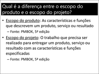 Qual é a diferença entre o escopo do
produto e o escopo do projeto?
• Escopo do produto: As características e funções
que descrevem um produto, serviço ou resultado
– Fonte: PMBOK, 5ª edição
• Escopo do projeto: O trabalho que precisa ser
realizado para entregar um produto, serviço ou
resultado com as características e funções
especificadas
– Fonte: PMBOK, 5ª edição
 