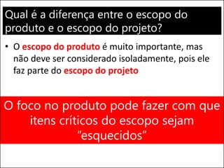 Qual é a diferença entre o escopo do
produto e o escopo do projeto?
• O escopo do produto é muito importante, mas
não deve ser considerado isoladamente, pois ele
faz parte do escopo do projeto
O foco no produto pode fazer com que
itens críticos do escopo sejam
“esquecidos”
 