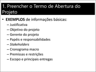 1. Preencher o Termo de Abertura do
Projeto
• EXEMPLOS de informações básicas:
– Justificativa
– Objetivo do projeto
– Gerente do projeto
– Papéis e responsabilidades
– Stakeholders
– Cronograma macro
– Premissas e restrições
– Escopo e principais entregas
 