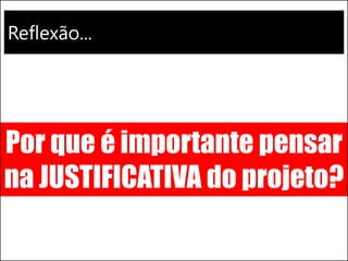 Reflexão...
Por que é importante pensar
na JUSTIFICATIVA do projeto?
 