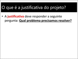 O que é a justificativa do projeto?
• A justificativa deve responder a seguinte
pergunta: Qual problema precisamos resolver?
 