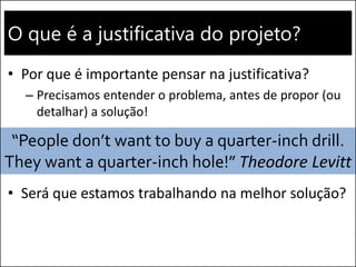O que é a justificativa do projeto?
• Por que é importante pensar na justificativa?
– Precisamos entender o problema, antes de propor (ou
detalhar) a solução!
• Será que estamos trabalhando na melhor solução?
“People don’t want to buy a quarter-inch drill.
They want a quarter-inch hole!” Theodore Levitt
 