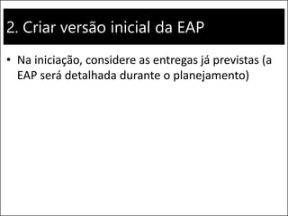 2. Criar versão inicial da EAP
• Na iniciação, considere as entregas já previstas (a
EAP será detalhada durante o planejamento)
 