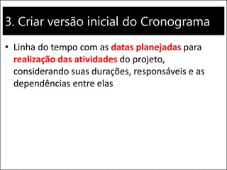 3. Criar versão inicial do Cronograma
• Linha do tempo com as datas planejadas para
realização das atividades do projeto,
considerando suas durações, responsáveis e as
dependências entre elas
 