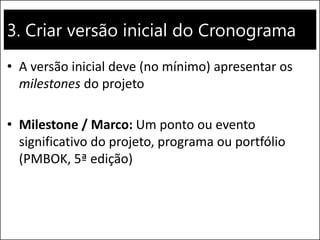 3. Criar versão inicial do Cronograma
• A versão inicial deve (no mínimo) apresentar os
milestones do projeto
• Milestone / Marco: Um ponto ou evento
significativo do projeto, programa ou portfólio
(PMBOK, 5ª edição)
 