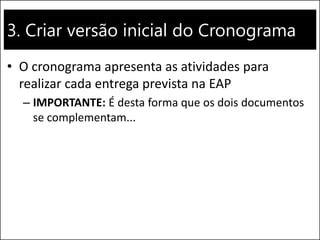 3. Criar versão inicial do Cronograma
• O cronograma apresenta as atividades para
realizar cada entrega prevista na EAP
– IMPORTANTE: É desta forma que os dois documentos
se complementam...
 