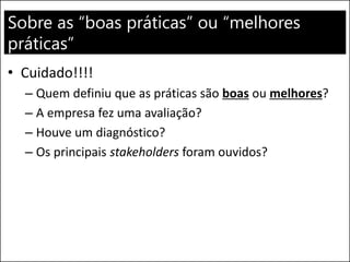 Sobre as “boas práticas” ou “melhores
práticas”
• Cuidado!!!!
– Quem definiu que as práticas são boas ou melhores?
– A empresa fez uma avaliação?
– Houve um diagnóstico?
– Os principais stakeholders foram ouvidos?
 