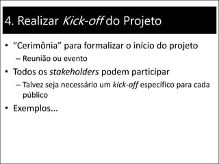 4. Realizar Kick-off do Projeto
• “Cerimônia” para formalizar o início do projeto
– Reunião ou evento
• Todos os stakeholders podem participar
– Talvez seja necessário um kick-off específico para cada
público
• Exemplos...
 